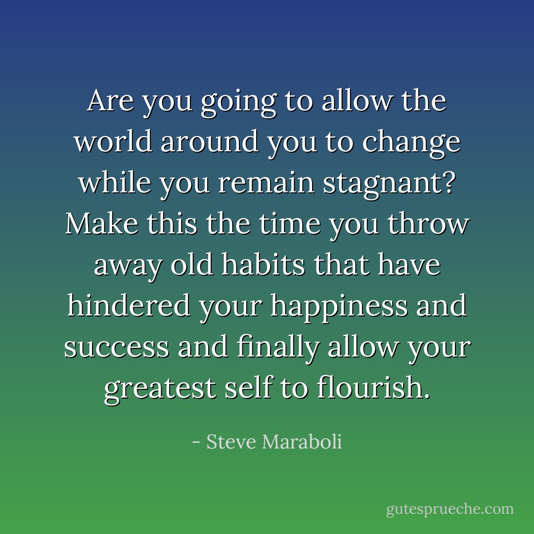 Are you going to allow the world around you to change while you remain stagnant? Make this the time you throw away old habits that have hindered your happiness and success and finally allow your greatest self to flourish. - Steve Maraboli