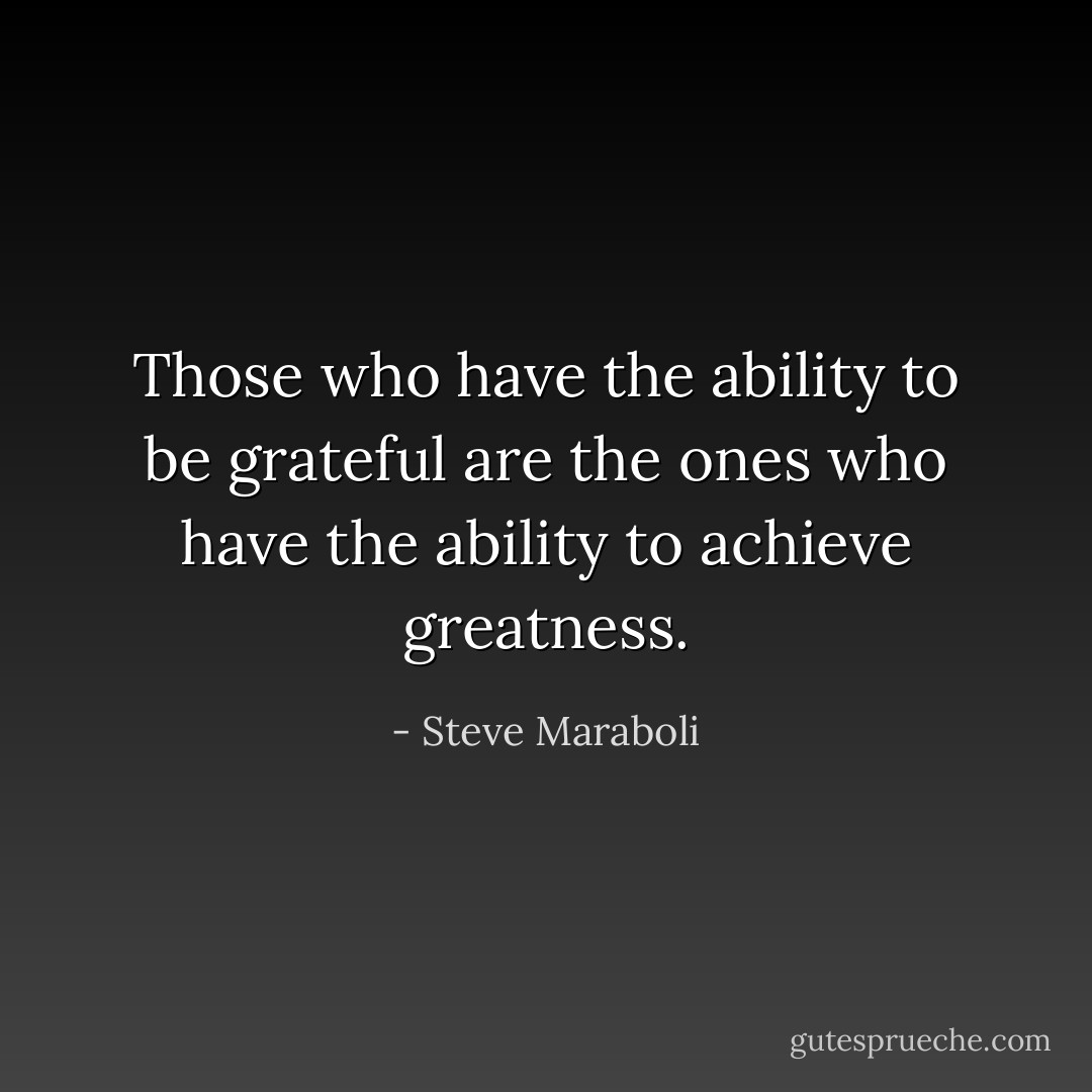 Those who have the ability to be grateful are the ones who have the ability to achieve greatness. - Steve Maraboli