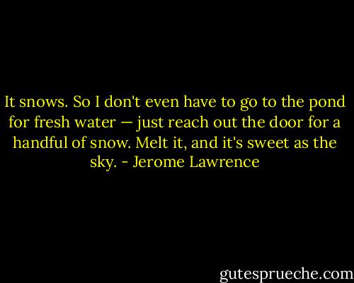 It snows. So I don't even have to go to the pond for fresh water — just reach out the door for a handful of snow. Melt it, and it's sweet as the sky. - Jerome Lawrence