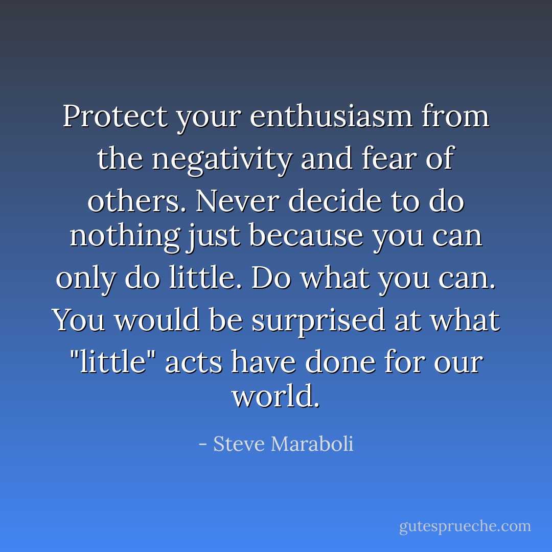 Protect your enthusiasm from the negativity and fear of others. Never decide to do nothing just because you can only do little. Do what you can. You would be surprised at what "little" acts have done for our world. - Steve Maraboli