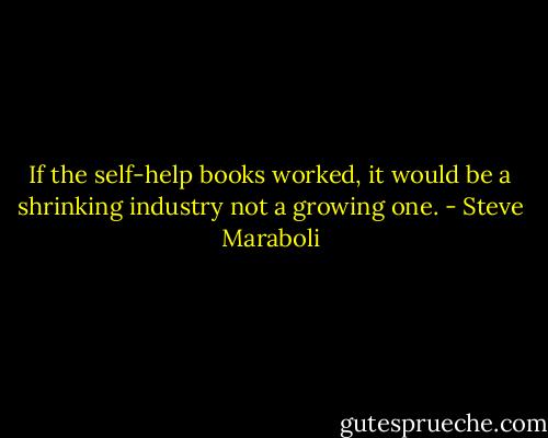 If the self-help books worked, it would be a shrinking industry not a growing one. - Steve Maraboli