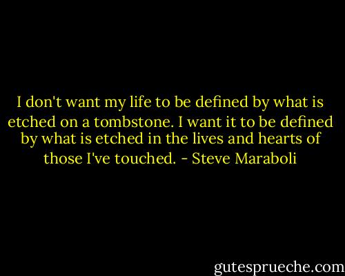 I don't want my life to be defined by what is etched on a tombstone. I want it to be defined by what is etched in the lives and hearts of those I've touched. - Steve Maraboli