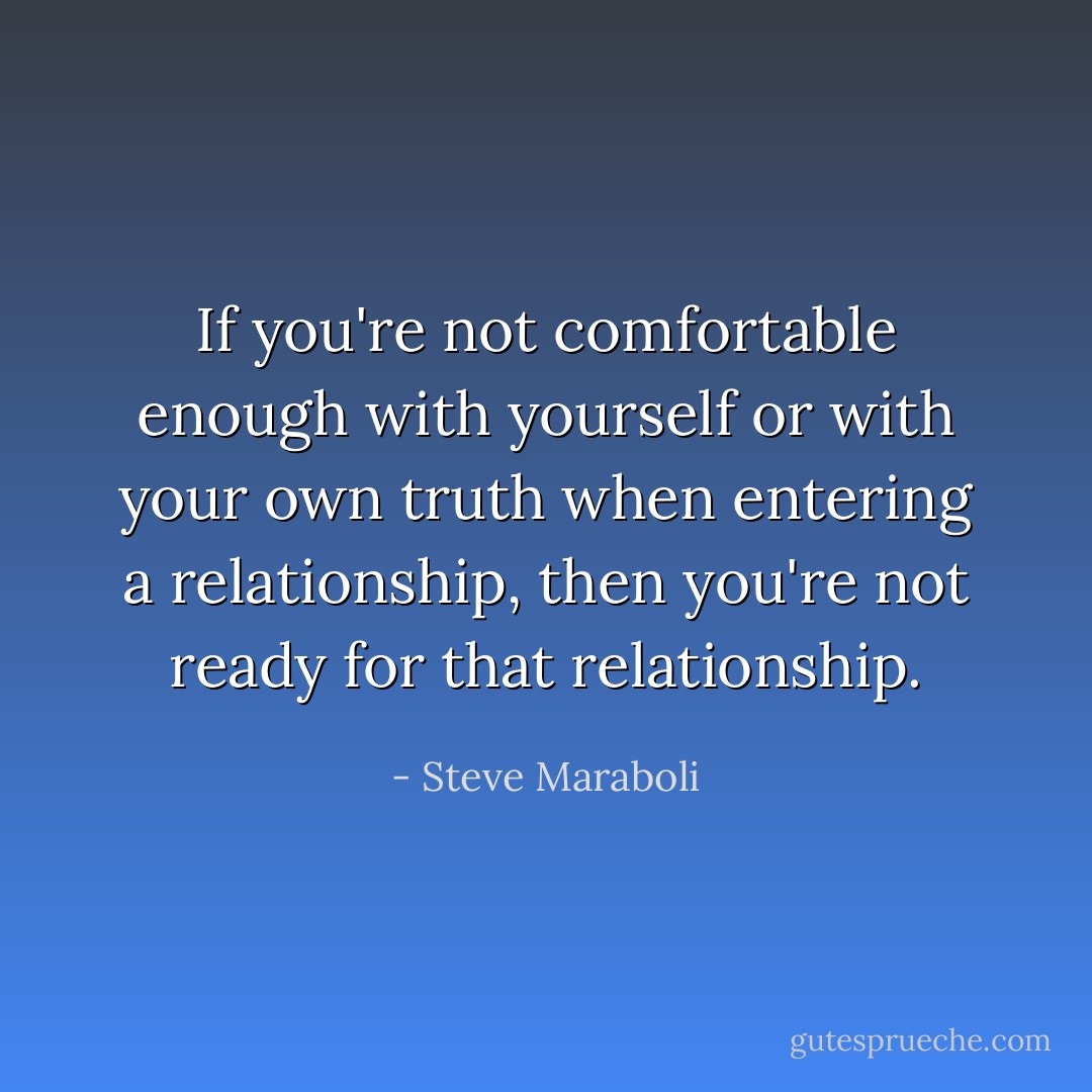 If you're not comfortable enough with yourself or with your own truth when entering a relationship, then you're not ready for that relationship. - Steve Maraboli