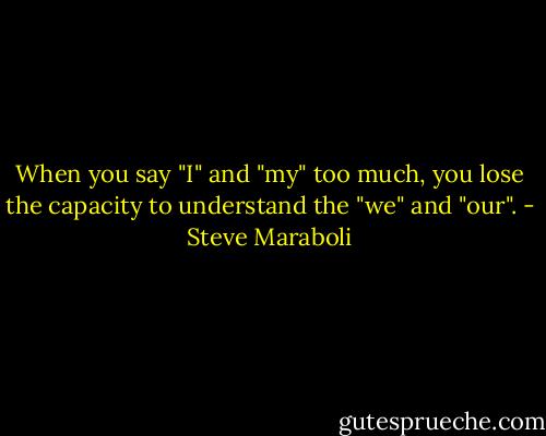 When you say "I" and "my" too much, you lose the capacity to understand the "we" and "our". - Steve Maraboli