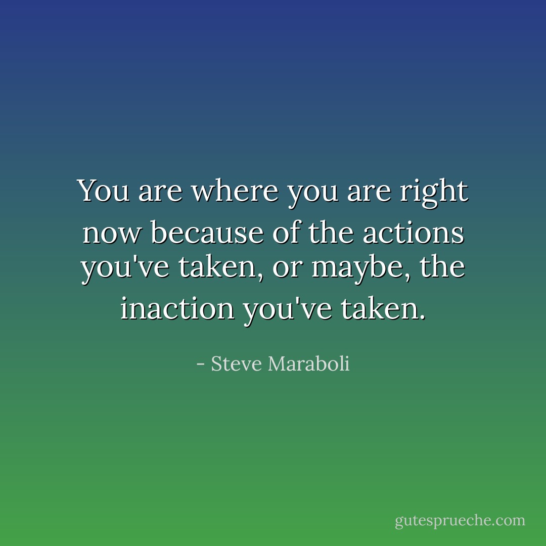 You are where you are right now because of the actions you've taken, or maybe, the inaction you've taken. - Steve Maraboli