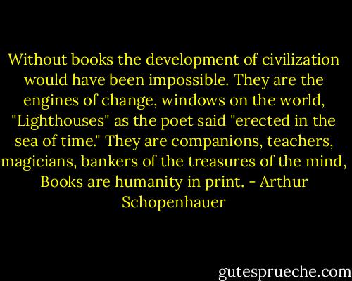 Without books the development of civilization would have been impossible. They are the engines of change, windows on the world, "Lighthouses" as the poet said "erected in the sea of time." They are companions, teachers, magicians, bankers of the treasures of the mind, Books are humanity in print. - Arthur Schopenhauer