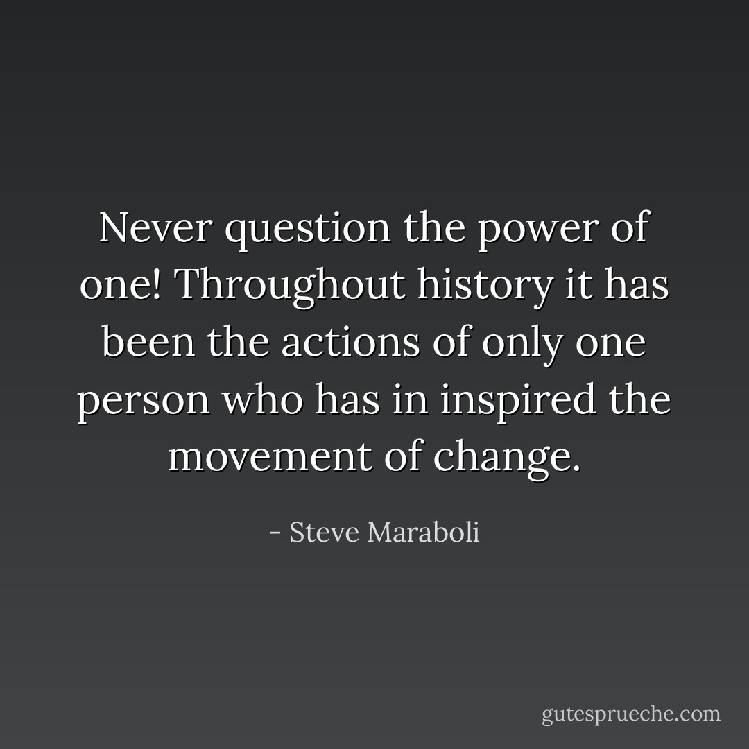 Never question the power of one! Throughout history it has been the actions of only one person who has in inspired the movement of change. - Steve Maraboli