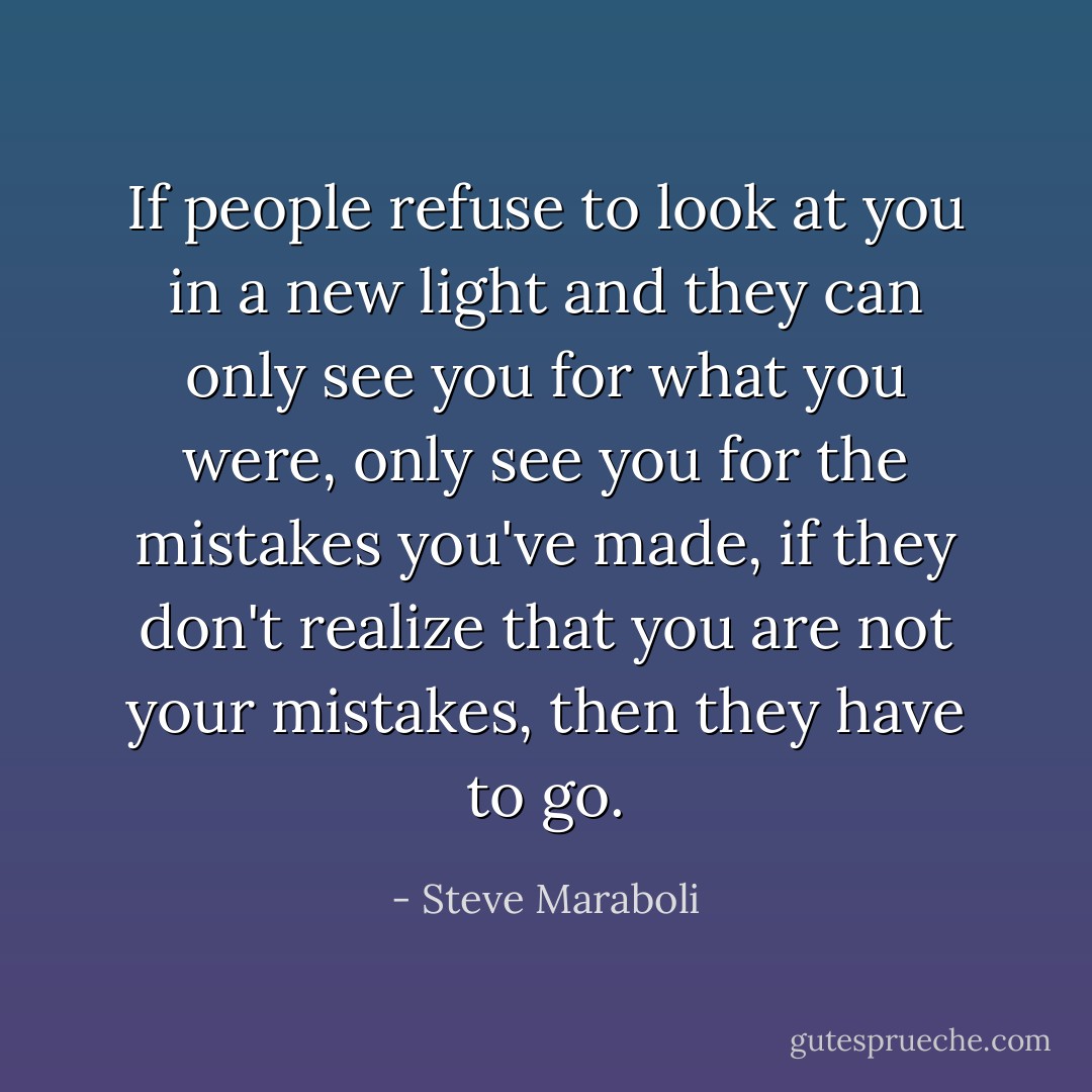If people refuse to look at you in a new light and they can only see you for what you were, only see you for the mistakes you've made, if they don't realize that you are not your mistakes, then they have to go. - Steve Maraboli