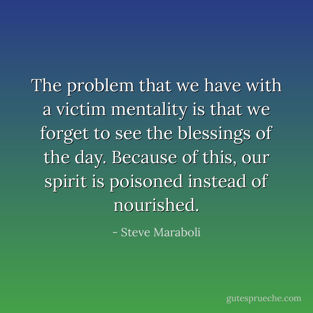 The problem that we have with a victim mentality is that we forget to see the blessings of the day. Because of this, our spirit is poisoned instead of nourished. - Steve Maraboli