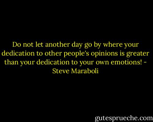 Do not let another day go by where your dedication to other people's opinions is greater than your dedication to your own emotions! - Steve Maraboli