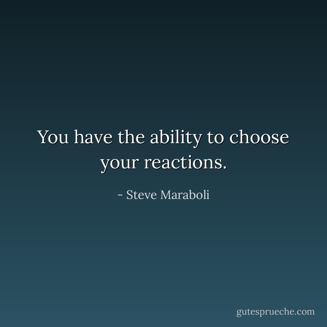 You have the ability to choose your reactions. - Steve Maraboli