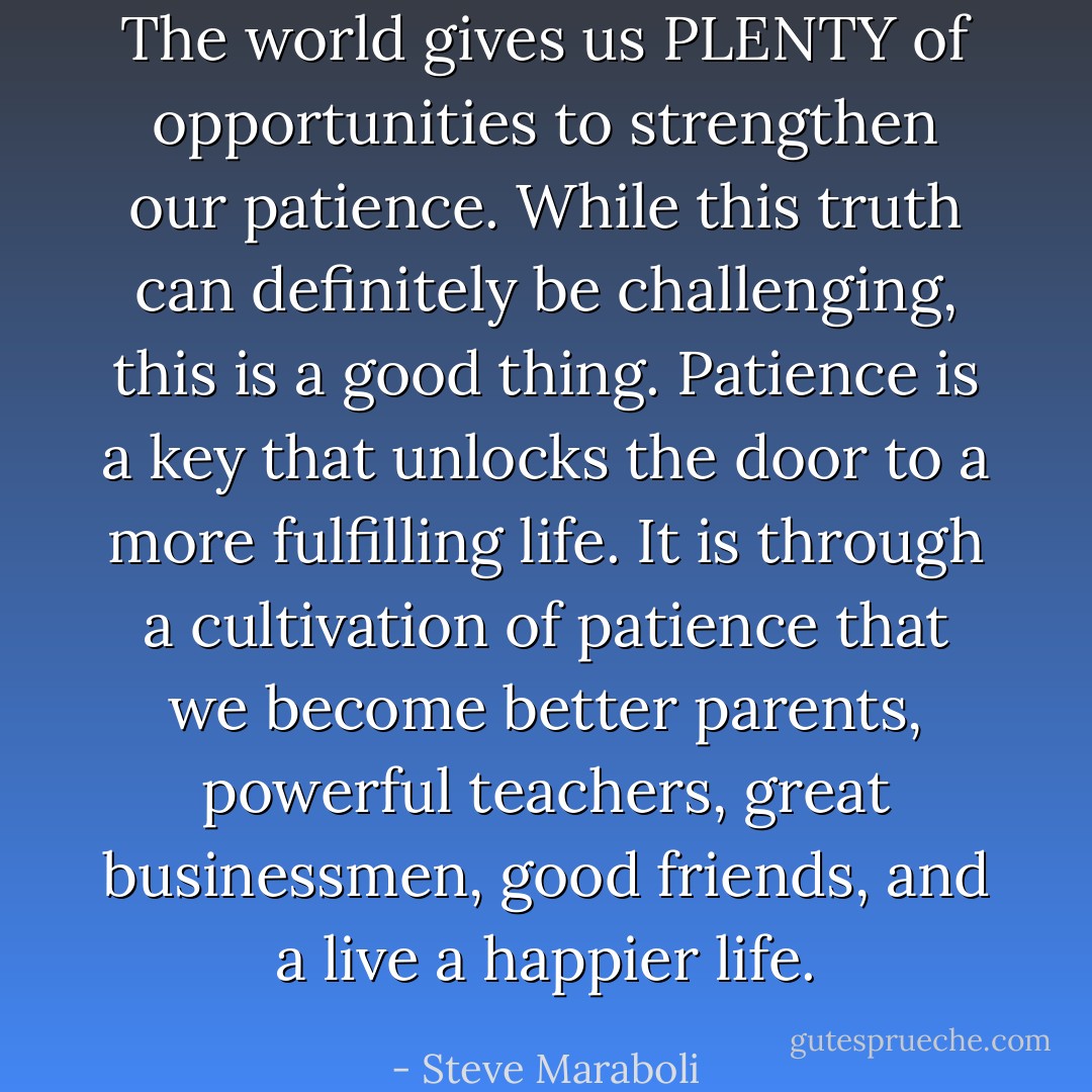 The world gives us PLENTY of opportunities to strengthen our patience. While this truth can definitely be challenging, this is a good thing. Patience is a key that unlocks the door to a more fulfilling life. It is through a cultivation of patience that we become better parents, powerful teachers, great businessmen, good friends, and a live a happier life. - Steve Maraboli