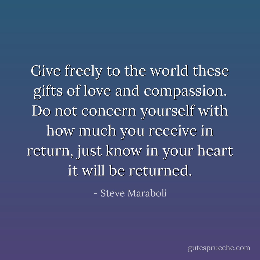 Give freely to the world these gifts of love and compassion. Do not concern yourself with how much you receive in return, just know in your heart it will be returned. - Steve Maraboli