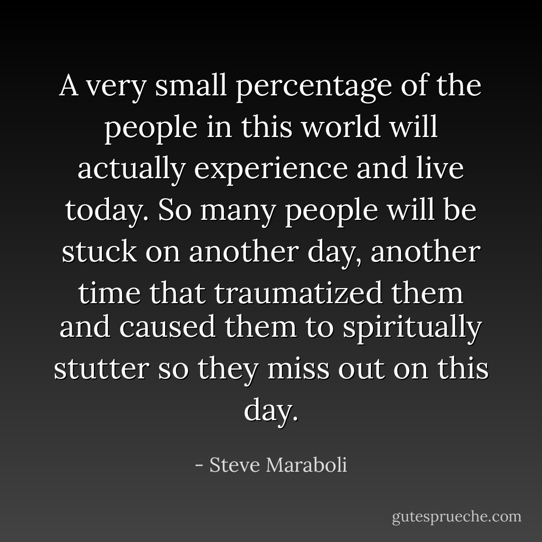 A very small percentage of the people in this world will actually experience and live today. So many people will be stuck on another day, another time that traumatized them and caused them to spiritually stutter so they miss out on this day. - Steve Maraboli