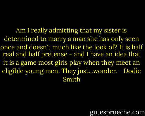 Am I really admitting that my sister is determined to marry a man she has only seen once and doesn't much like the look of? It is half real and half pretense - and I have an idea that it is a game most girls play when they meet an eligible young men. They just...wonder. - Dodie Smith