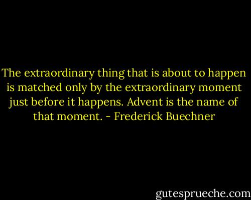 The extraordinary thing that is about to happen is matched only by the extraordinary moment just before it happens. Advent is the name of that moment. - Frederick Buechner