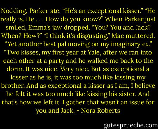 Nodding, Parker ate. “He’s an exceptional kisser.”<br />“He really is. He . . . How do you know?” When Parker just smiled, Emma’s jaw dropped. “You? You and Jack? When? How?”<br />“I think it’s disgusting,” Mac muttered. “Yet another best pal moving on my imaginary ex.”<br />“Two kisses, my first year at Yale, after we ran into each other at a party and he walked me back to the dorm. It was nice. Very nice. But as exceptional a kisser as he is, it was too much like kissing my brother. And as exceptional a kisser as I am, I believe he felt it was too much like kissing his sister. And that’s how we left it. I gather that wasn’t an issue for you and Jack. - Nora Roberts