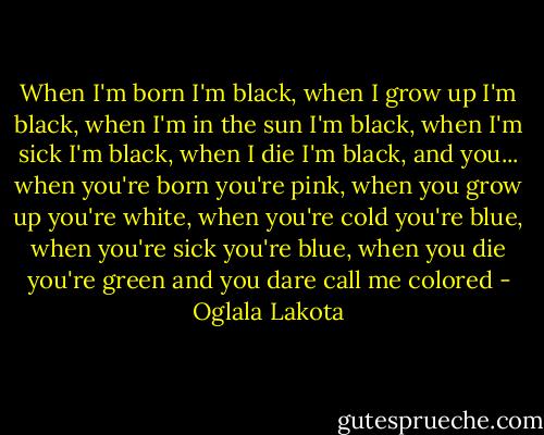 When I'm born I'm black, when I grow up I'm black, when I'm in the sun I'm black, when I'm sick I'm black, when I die I'm black, and you... when you're born you're pink, when you grow up you're white, when you're cold you're blue, when you're sick you're blue, when you die you're green and you dare call me colored - Oglala Lakota
