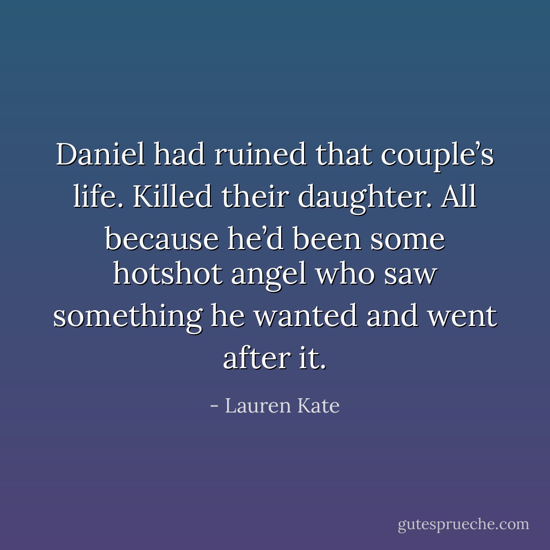 Daniel had ruined that couple’s life. Killed their daughter.<br />All because he’d been some hotshot angel who saw something he wanted and went after it. - Lauren Kate