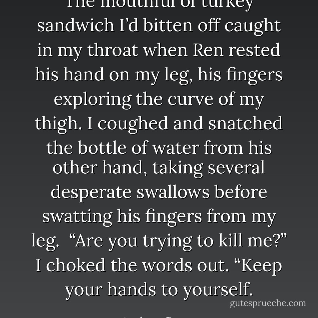 The mouthful of turkey sandwich I’d bitten off caught in my throat when Ren rested his hand on my leg, his fingers exploring the curve of my thigh. I coughed and snatched the bottle of water from his other hand, taking several desperate swallows before swatting his fingers from my leg. <br />“Are you trying to kill me?” I choked the words out. “Keep your hands to yourself. - Andrea Cremer
