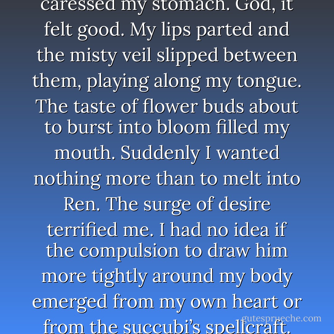 The way you move is incredible.” Ren drew me back to press against him. His fingers slid down to the curve of my hips, rocking our bodies in rhythm with the heavy bass. The sensation of being molded against the hard narrow line of his hips threatened to overwhelm me. We were hidden in the mass of people, right? The Keepers couldn’t see?<br />I tried to steady my breath as Ren kept us locked together in the excruciatingly slow pulse of the music. I closed my eyes and leaned back into his body; his fingers kneaded my hips, caressed my stomach. God, it felt good.<br />My lips parted and the misty veil slipped between them, playing along my tongue. The taste of flower buds about to burst into bloom filled my mouth. Suddenly I wanted nothing more than to melt into Ren. The surge of desire terrified me. I had no idea if the compulsion to draw him more tightly around my body emerged from my own heart or from the succubi’s spellcraft. This couldn’t happen!<br />I started to panic when he bent his head, pressing his lips against my neck. My eyes fluttered and I struggled to focus despite the suffocating heat that pressed down all around me. His sharpened canines traced my skin, scratching but not breaking the surface. My body quaked and I pivoted in his arms, pushing against his chest, making space between us.<br />“I’m a fighter, not a lover,” I gasped.<br />“You can’t be both?” His smile made my knees buckle. - Andrea Cremer