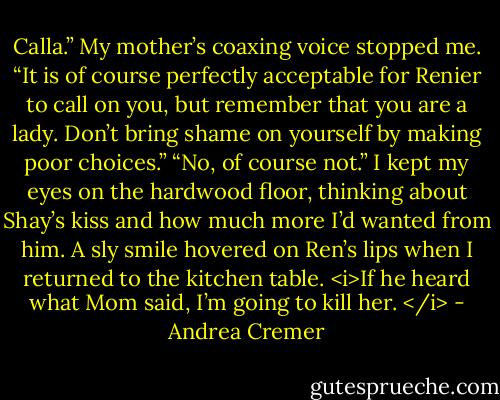 Calla.” My mother’s coaxing voice stopped me. “It is of course perfectly acceptable for Renier to call on you, but remember that you are a lady. Don’t bring shame on yourself by making poor choices.”<br />“No, of course not.” I kept my eyes on the hardwood floor, thinking about Shay’s kiss and how much more I’d wanted from him.<br />A sly smile hovered on Ren’s lips when I returned to the kitchen table.<br /><i>If he heard what Mom said, I’m going to kill her. </i> - Andrea Cremer