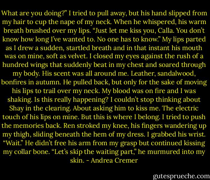 What are you doing?” I tried to pull away, but his hand slipped from my hair to cup the nape of my neck.<br />When he whispered, his warm breath brushed over my lips. “Just let me kiss you, Calla. You don’t know how long I’ve wanted to. No one has to know.”<br />My lips parted as I drew a sudden, startled breath and in that instant his mouth was on mine, soft as velvet. I closed my eyes against the rush of a hundred wings that suddenly beat in my chest and soared through my body.<br />His scent was all around me. Leather, sandalwood, bonfires in autumn. He pulled back, but only for the sake of moving his lips to trail over my neck.<br />My blood was on fire and I was shaking. Is this really happening?<br />I couldn’t stop thinking about Shay in the clearing. About asking him to kiss me. The electric touch of his lips on mine.<br />But this is where I belong. I tried to push the memories back.<br />Ren stroked my knee, his fingers wandering up my thigh, sliding beneath the hem of my dress.<br />I grabbed his wrist. “Wait.”<br />He didn’t free his arm from my grasp but continued kissing my collar bone.<br />“Let’s skip the waiting part,” he murmured into my skin. - Andrea Cremer