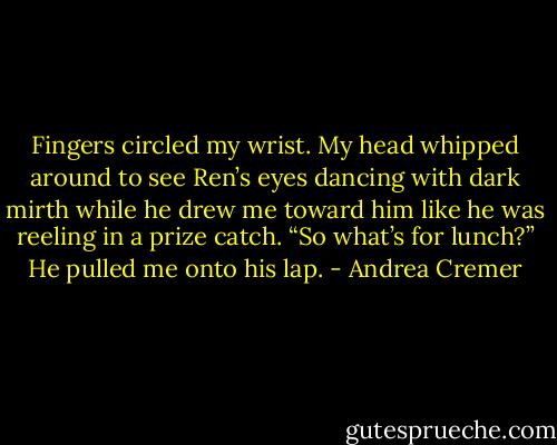 Fingers circled my wrist. My head whipped around to see Ren’s eyes dancing with dark mirth while he drew me toward him like he was reeling in a prize catch.<br />“So what’s for lunch?” He pulled me onto his lap. - Andrea Cremer