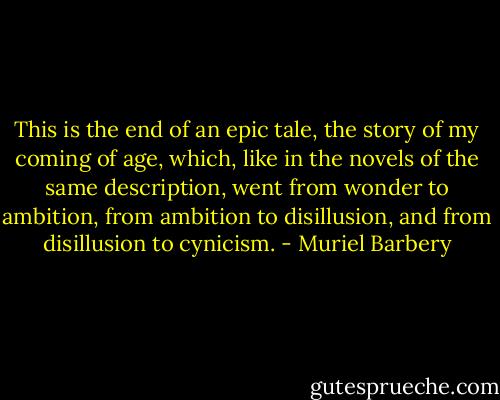 This is the end of an epic tale, the story of my coming of age, which, like in the novels of the same description, went from wonder to ambition, from ambition to disillusion, and from disillusion to cynicism. - Muriel Barbery