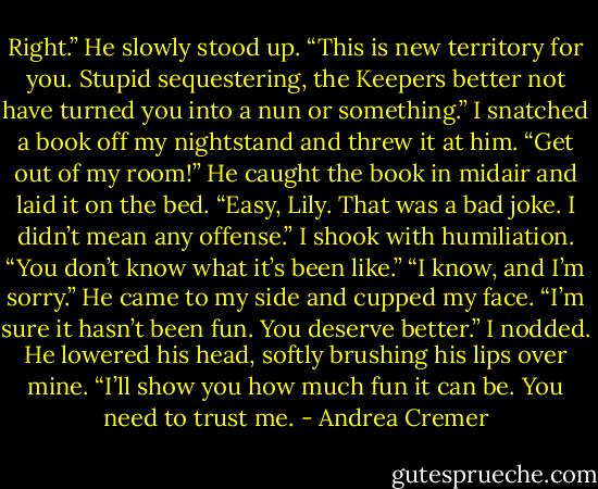 Right.” He slowly stood up. “This is new territory for you. Stupid sequestering, the Keepers better not have turned you into a nun or something.”<br />I snatched a book off my nightstand and threw it at him. “Get out of my room!”<br />He caught the book in midair and laid it on the bed. “Easy, Lily. That was a bad joke. I didn’t mean any offense.”<br />I shook with humiliation. “You don’t know what it’s been like.”<br />“I know, and I’m sorry.” He came to my side and cupped my face. “I’m sure it hasn’t been fun. You deserve better.”<br />I nodded. He lowered his head, softly brushing his lips over mine. “I’ll show you how much fun it can be. You need to trust me. - Andrea Cremer