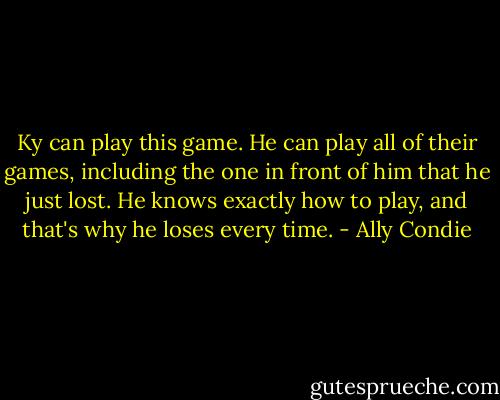 Ky can play this game. He can play all of their games, including the one in front of him that he just lost. He knows exactly how to play, and that's why he loses every time. - Ally Condie
