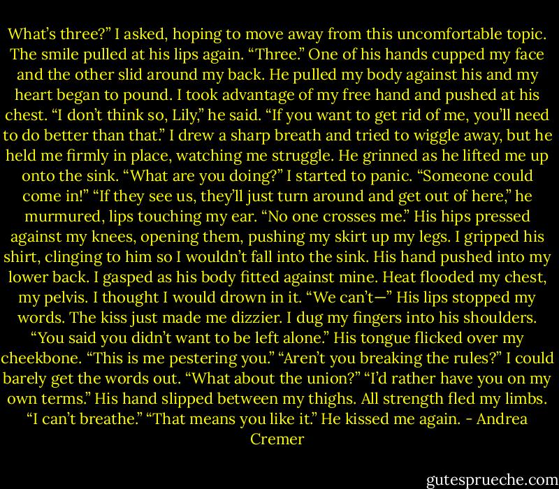 What’s three?” I asked, hoping to move away from this uncomfortable topic.<br />The smile pulled at his lips again.<br />“Three.” One of his hands cupped my face and the other slid around my back. He pulled my body against his and my heart began to pound. I took advantage of my free hand and pushed at his chest.<br />“I don’t think so, Lily,” he said. “If you want to get rid of me, you’ll need to do better than that.”<br />I drew a sharp breath and tried to wiggle away, but he held me firmly in place, watching me struggle. He grinned as he lifted me up onto the sink.<br />“What are you doing?” I started to panic. “Someone could come in!”<br />“If they see us, they’ll just turn around and get out of here,” he murmured, lips touching my ear. “No one crosses me.”<br />His hips pressed against my knees, opening them, pushing my skirt up my legs. I gripped his shirt, clinging to him so I wouldn’t fall into the sink. His hand pushed into my lower back. I gasped as his body fitted against mine.<br />Heat flooded my chest, my pelvis. I thought I would drown in it.<br />“We can’t—” His lips stopped my words. The kiss just made me dizzier. I dug my fingers into his shoulders.<br />“You said you didn’t want to be left alone.” His tongue flicked over my cheekbone. “This is me pestering you.”<br />“Aren’t you breaking the rules?” I could barely get the words out. “What about the union?”<br />“I’d rather have you on my own terms.” His hand slipped between my thighs.<br />All strength fled my limbs. “I can’t breathe.”<br />“That means you like it.” He kissed me again. - Andrea Cremer