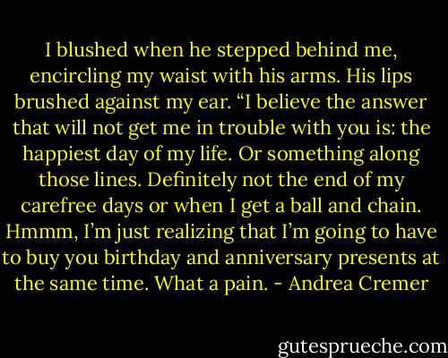 I blushed when he stepped behind me, encircling my waist with his arms.<br />His lips brushed against my ear. “I believe the answer that will not get me in trouble with you is: the happiest day of my life. Or something along those lines. Definitely not the end of my carefree days or when I get a ball and chain. Hmmm, I’m just realizing that I’m going to have to buy you birthday and anniversary presents at the same time. What a pain. - Andrea Cremer