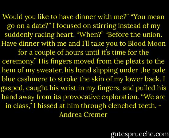 Would you like to have dinner with me?”<br />“You mean go on a date?” I focused on stirring instead of my suddenly racing heart. “When?”<br />“Before the union. Have dinner with me and I’ll take you to Blood Moon for a couple of hours until it’s time for the ceremony.” His fingers moved from the pleats to the hem of my sweater, his hand slipping under the pale blue cashmere to stroke the skin of my lower back.<br />I gasped, caught his wrist in my fingers, and pulled his hand away from its provocative exploration.<br />“We are in class,” I hissed at him through clenched teeth. - Andrea Cremer