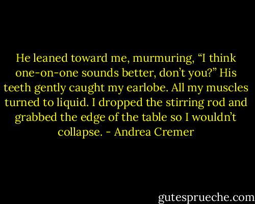 He leaned toward me, murmuring, “I think one-on-one sounds better, don’t you?”<br />His teeth gently caught my earlobe. All my muscles turned to liquid. I dropped the stirring rod and grabbed the edge of the table so I wouldn’t collapse. - Andrea Cremer