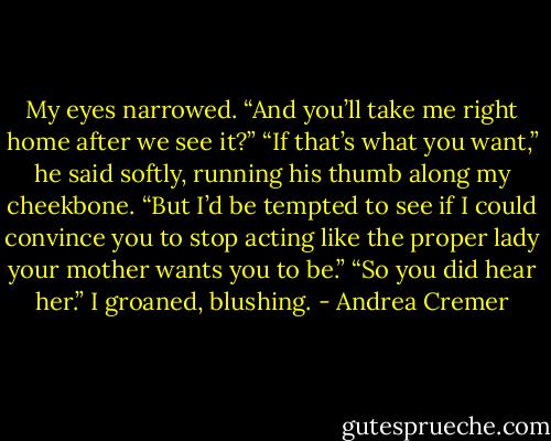 My eyes narrowed. “And you’ll take me right home after we see it?”<br />“If that’s what you want,” he said softly, running his thumb along my cheekbone. “But I’d be tempted to see if I could convince you to stop acting like the proper lady your mother wants you to be.”<br />“So you did hear her.” I groaned, blushing. - Andrea Cremer