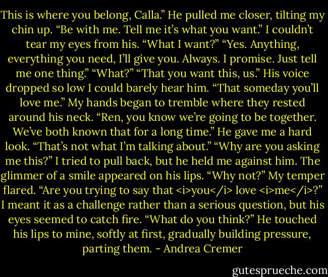 This is where you belong, Calla.” He pulled me closer, tilting my chin up. “Be with me. Tell me it’s what you want.”<br />I couldn’t tear my eyes from his. “What I want?”<br />“Yes. Anything, everything you need, I’ll give you. Always. I promise. Just tell me one thing.”<br />“What?”<br />“That you want this, us.” His voice dropped so low I could barely hear him. “That someday you’ll love me.”<br />My hands began to tremble where they rested around his neck. “Ren, you know we’re going to be together. We’ve both known that for a long time.”<br />He gave me a hard look. “That’s not what I’m talking about.”<br />“Why are you asking me this?” I tried to pull back, but he held me against him.<br />The glimmer of a smile appeared on his lips. “Why not?”<br />My temper flared. “Are you trying to say that <i>you</i> love <i>me</i>?”<br />I meant it as a challenge rather than a serious question, but his eyes seemed to catch fire.<br />“What do you think?” He touched his lips to mine, softly at first, gradually building pressure, parting them. - Andrea Cremer