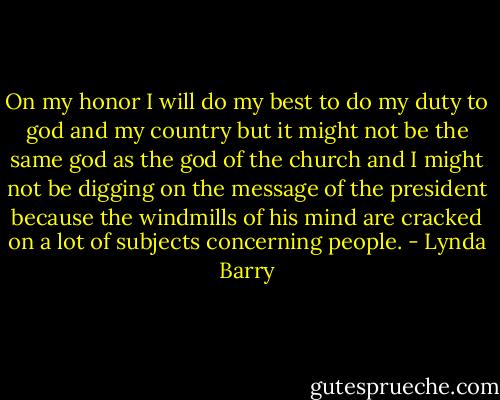 On my honor I will do my best to do my duty to god and my country but it might not be the same god as the god of the church and I might not be digging on the message of the president because the windmills of his mind are cracked on a lot of subjects concerning people. - Lynda Barry