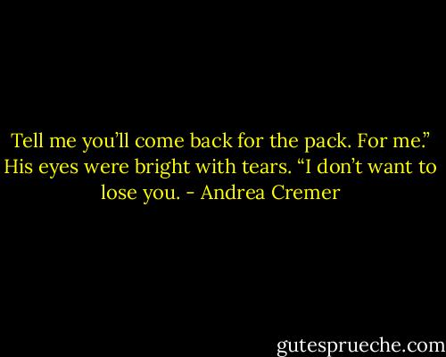 Tell me you’ll come back for the pack. For me.” His eyes were bright with tears. “I don’t want to lose you. - Andrea Cremer