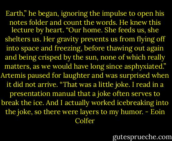 Earth,” he began, ignoring the impulse to open his notes folder and count the words. He knew this lecture by heart.<br />“Our home. She feeds us, she shelters us. Her gravity prevents us from flying off into space and freezing, before thawing out again and being crisped by the sun, none of which really matters, as we would have long since asphyxiated.” Artemis paused for laughter and was surprised when it did not arrive. “That was a little joke. I read in a presentation manual that a joke often serves to break the ice. And I actually worked icebreaking into the joke, so there were layers to my humor. - Eoin Colfer