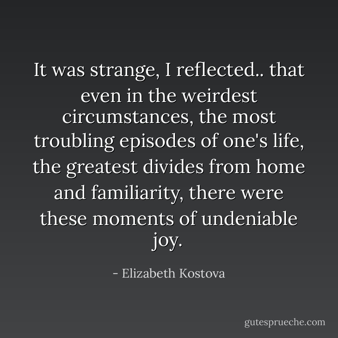 It was strange, I reflected.. that even in the weirdest circumstances, the most troubling episodes of one's life, the greatest divides from home and familiarity, there were these moments of undeniable joy. - Elizabeth Kostova