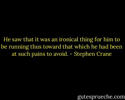 He saw that it was an ironical thing for him to be running thus toward that which he had been at such pains to avoid. - Stephen Crane