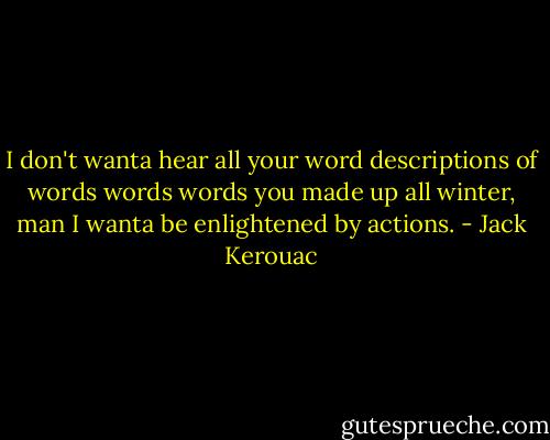 I don't wanta hear all your word descriptions of words words words you made up all winter, man I wanta be enlightened by actions. - Jack Kerouac