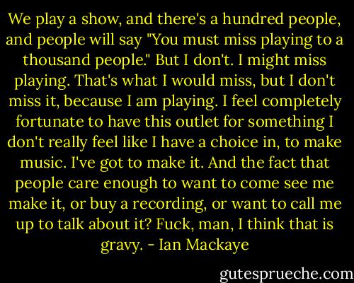 We play a show, and there's a hundred people, and people will say "You must miss playing to a thousand people." But I don't. I might miss playing. That's what I would miss, but I don't miss it, because I am playing. I feel completely fortunate to have this outlet for something I don't really feel like I have a choice in, to make music. I've got to make it. And the fact that people care enough to want to come see me make it, or buy a recording, or want to call me up to talk about it? Fuck, man, I think that is gravy. - Ian Mackaye