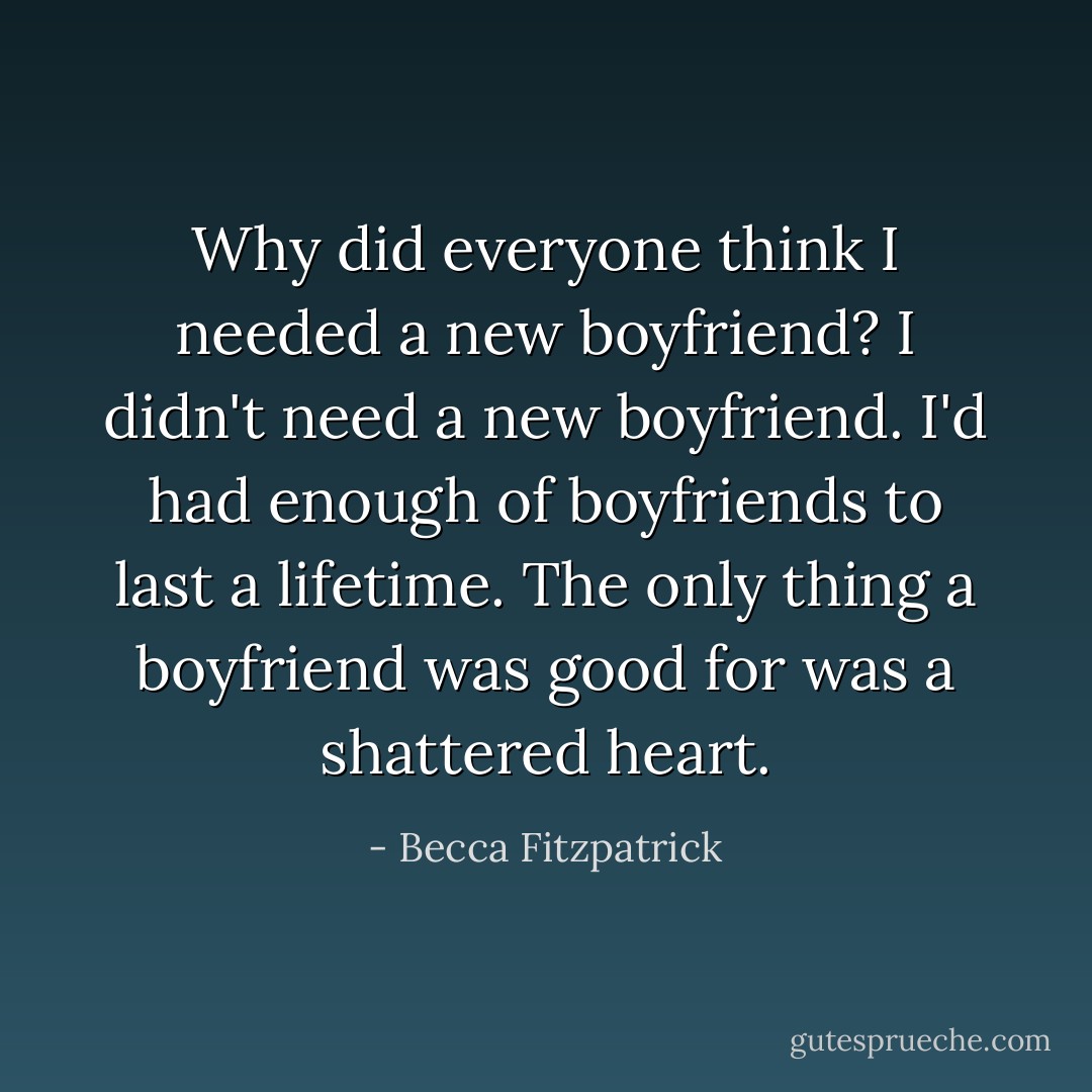 Why did everyone think I needed a new boyfriend? I didn't need a new boyfriend. I'd had enough of boyfriends to last a lifetime. The only thing a boyfriend was good for was a shattered heart. - Becca Fitzpatrick