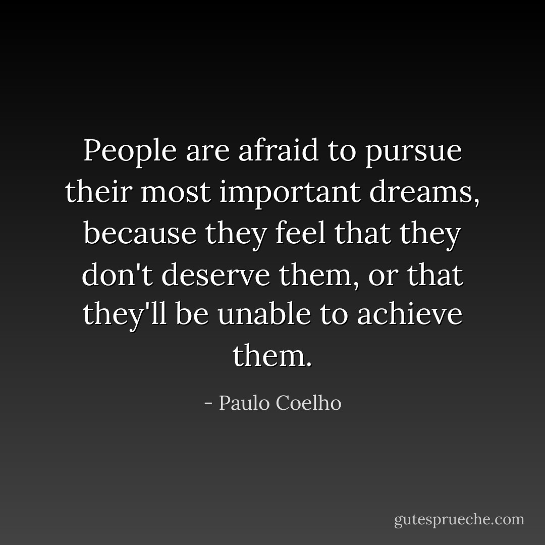 People are afraid to pursue their most important dreams, because they feel that they don't deserve them, or that they'll be unable to achieve them. - Paulo Coelho