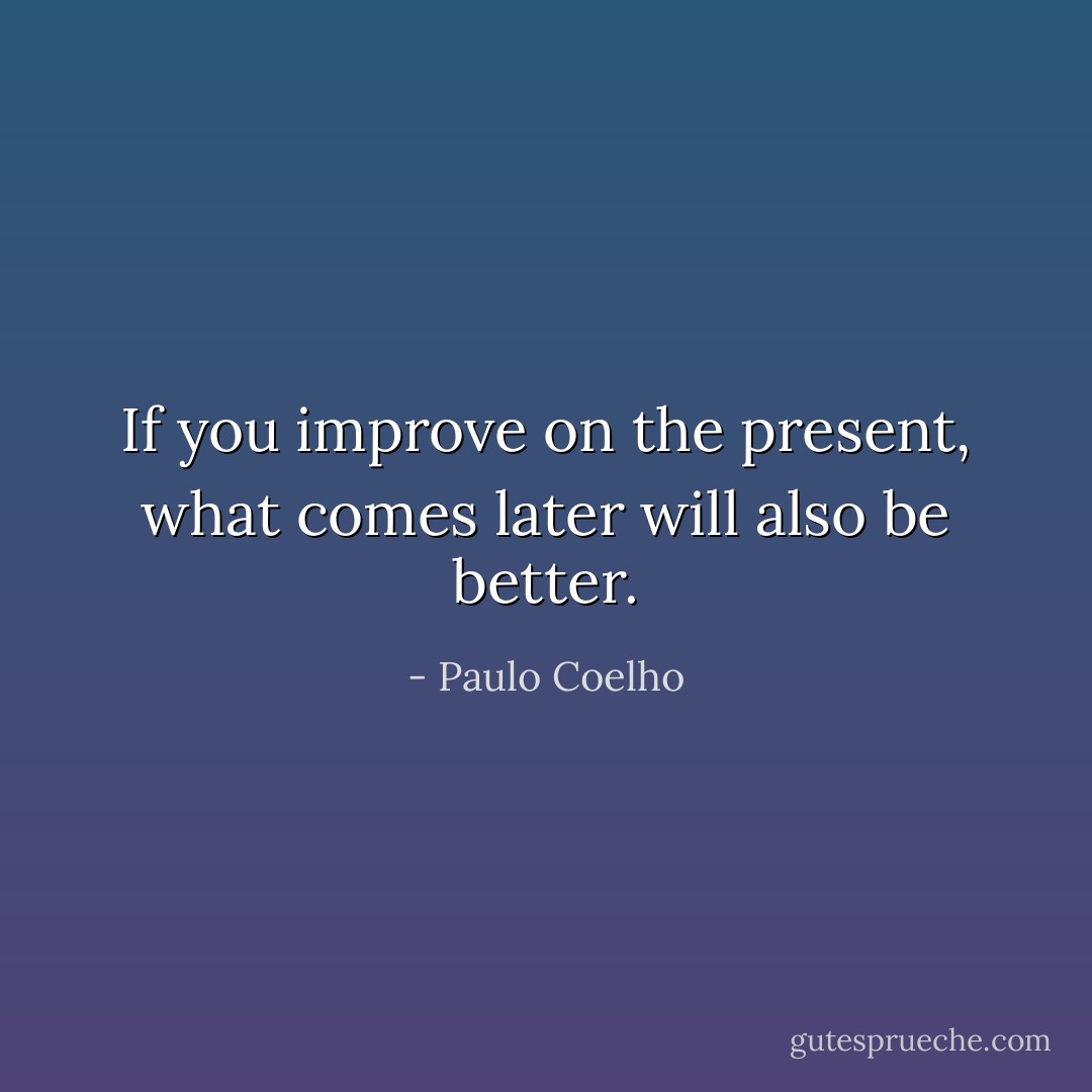 If you improve on the present, what comes later will also be better. - Paulo Coelho