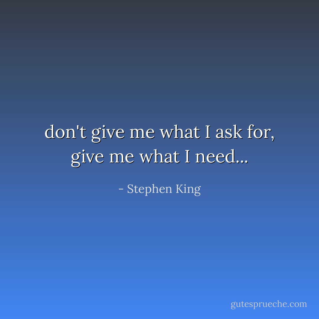 don't give me what I ask for, give me what I need... - Stephen King