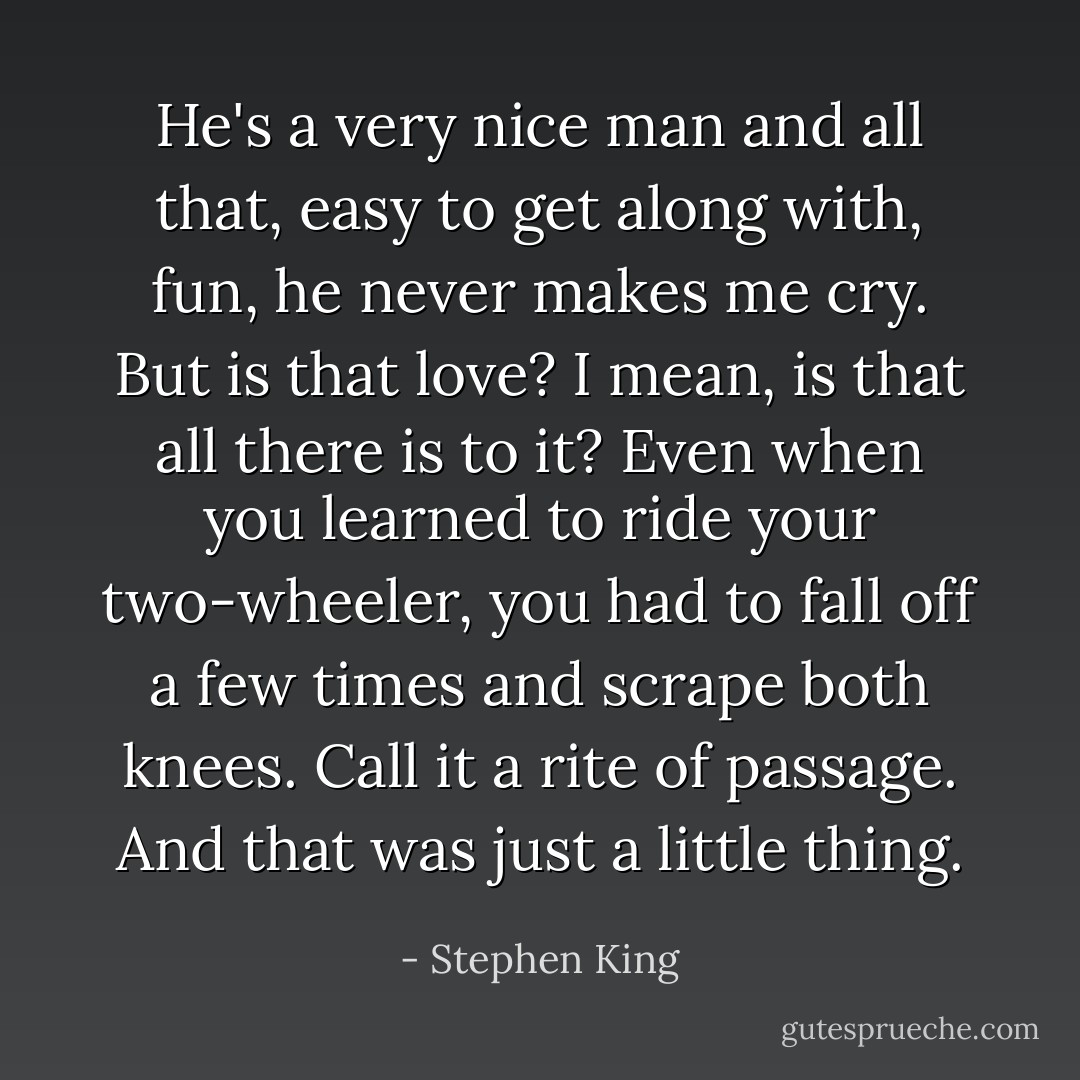 He's a very nice man and all that, easy to get along with, fun, he never makes me cry. But is that love? I mean, is that all there is to it? Even when you learned to ride your two-wheeler, you had to fall off a few times and scrape both knees. Call it a rite of passage. And that was just a little thing. - Stephen King