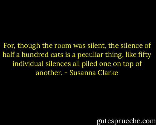For, though the room was silent, the silence of half a hundred cats is a peculiar thing, like fifty individual silences all piled one on top of another. - Susanna Clarke